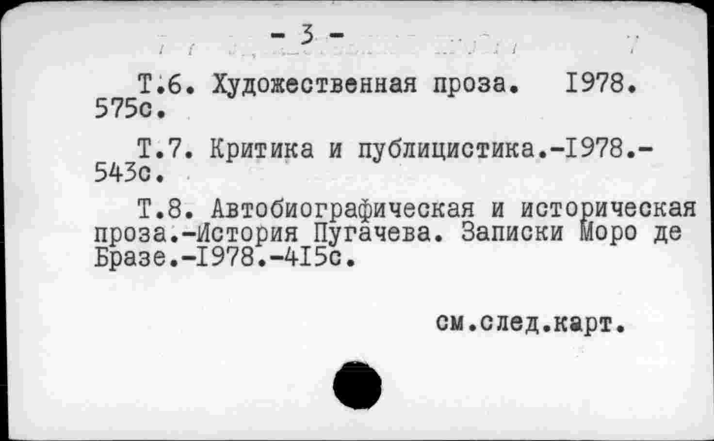 ﻿-3-
Т.б. Художественная проза. 1978.
Т.7. Критика и публицистика.-1978.-543с.
Т.8. Автобиографическая и историческая проза.-История Пугачева. Записки Моро де Бразе.-1978.-415с.
см.след.карт